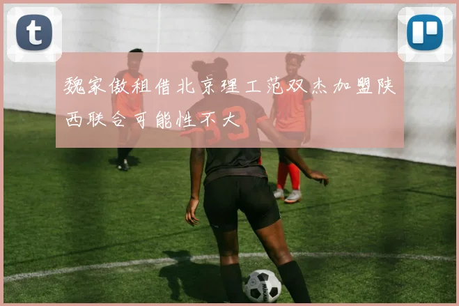 魏家傲租借北京理工范双杰加盟陕西联合可能性不大