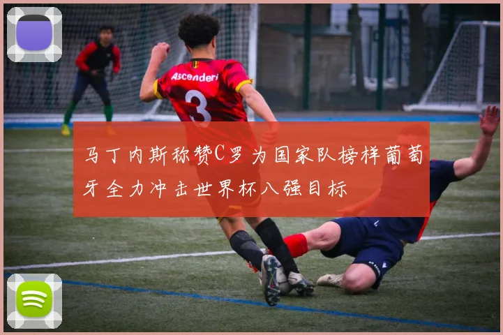 马丁内斯称赞C罗为国家队榜样葡萄牙全力冲击世界杯八强目标