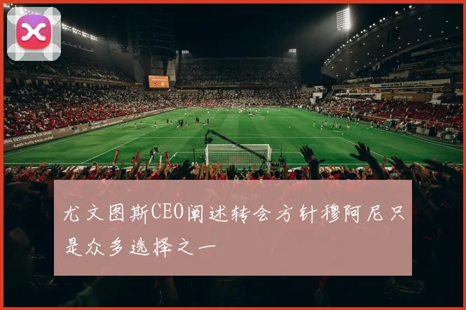 尤文图斯CEO阐述转会方针穆阿尼只是众多选择之一