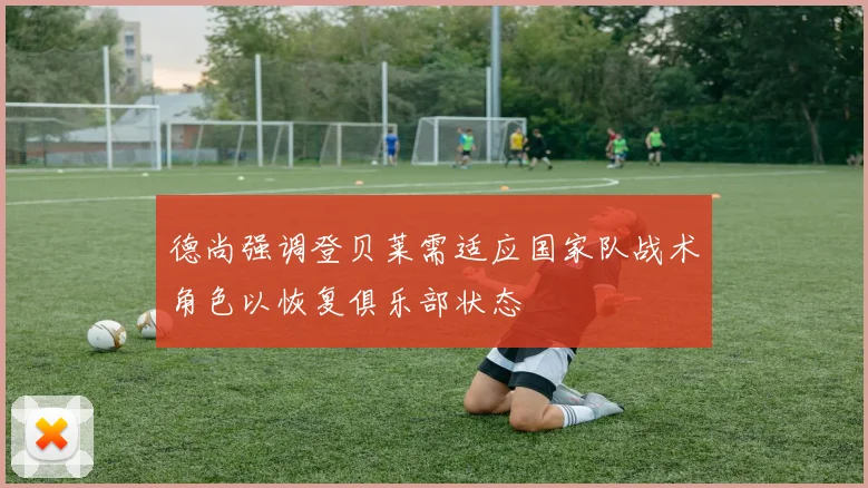 德尚强调登贝莱需适应国家队战术角色以恢复俱乐部状态