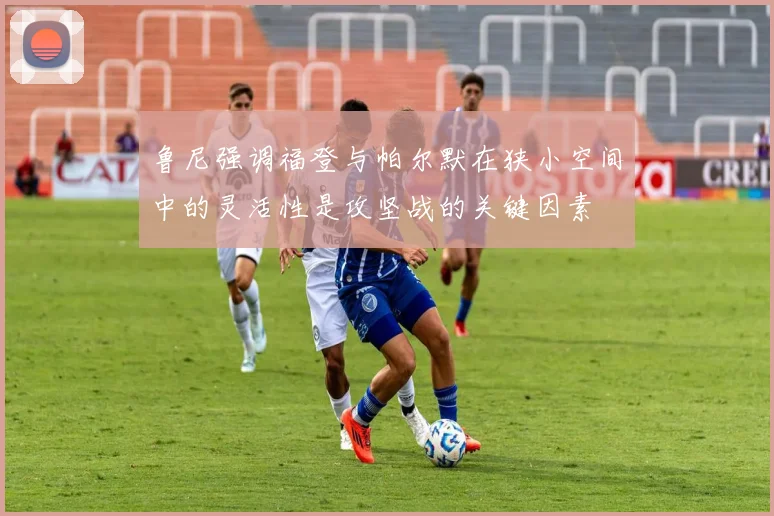 鲁尼强调福登与帕尔默在狭小空间中的灵活性是攻坚战的关键因素