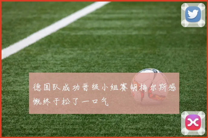 德国队成功晋级小组赛胡梅尔斯感慨终于松了一口气