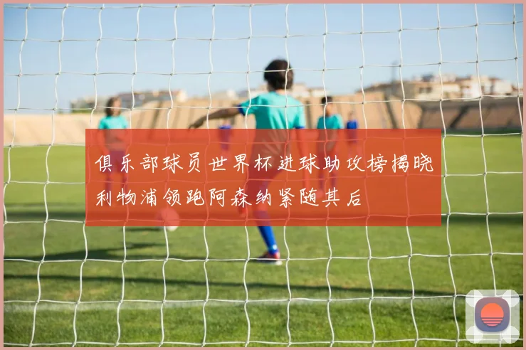 俱乐部球员世界杯进球助攻榜揭晓利物浦领跑阿森纳紧随其后