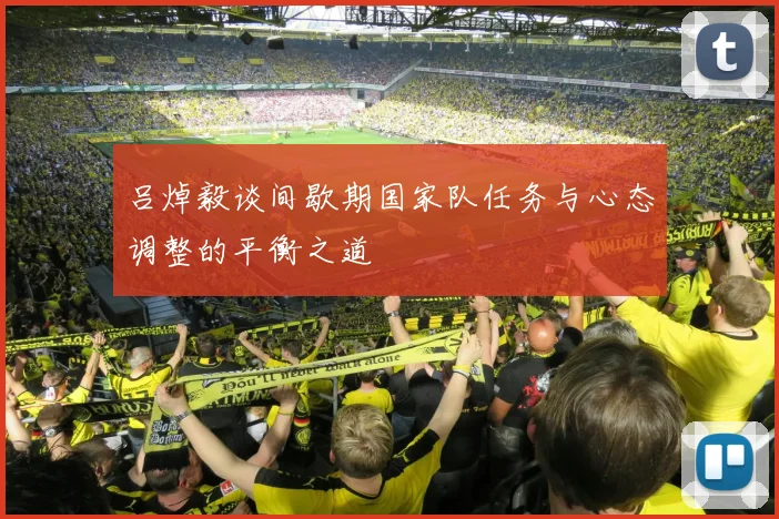 吕焯毅谈间歇期国家队任务与心态调整的平衡之道