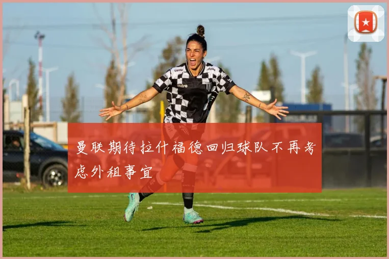 曼联期待拉什福德回归球队不再考虑外租事宜
