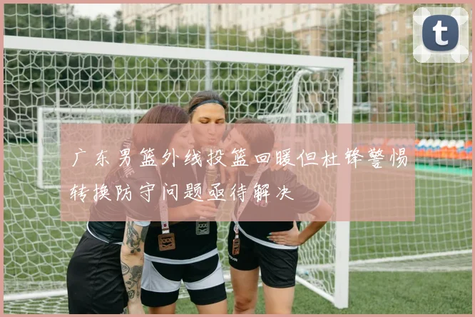 广东男篮外线投篮回暖但杜锋警惕转换防守问题亟待解决