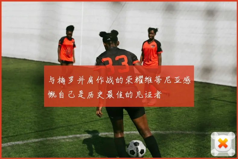 与梅罗并肩作战的荣耀维蒂尼亚感慨自己是历史最佳的见证者