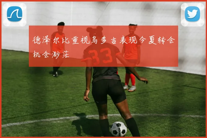 德泽尔比重视乌多吉表现今夏转会机会渺茫