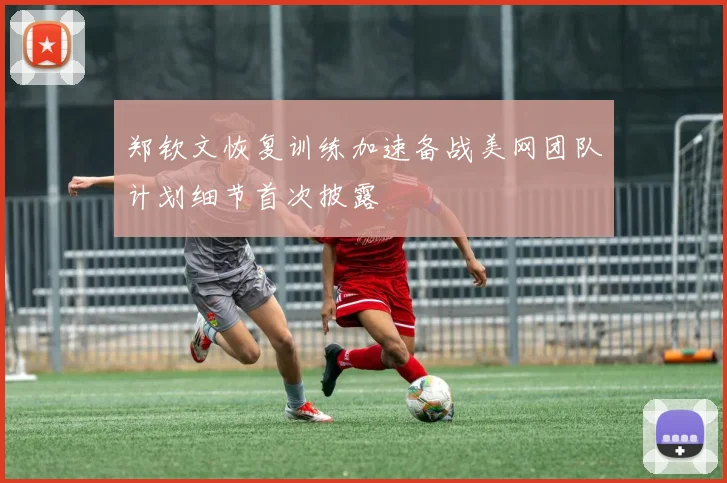 郑钦文恢复训练加速备战美网团队计划细节首次披露
