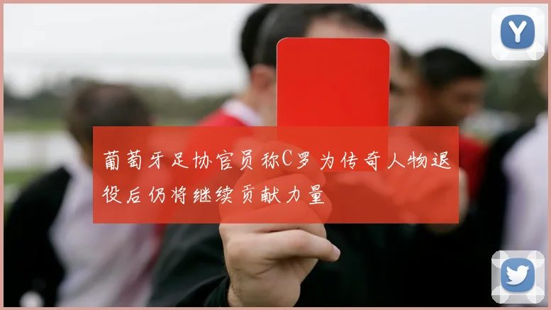 葡萄牙足协官员称C罗为传奇人物退役后仍将继续贡献力量