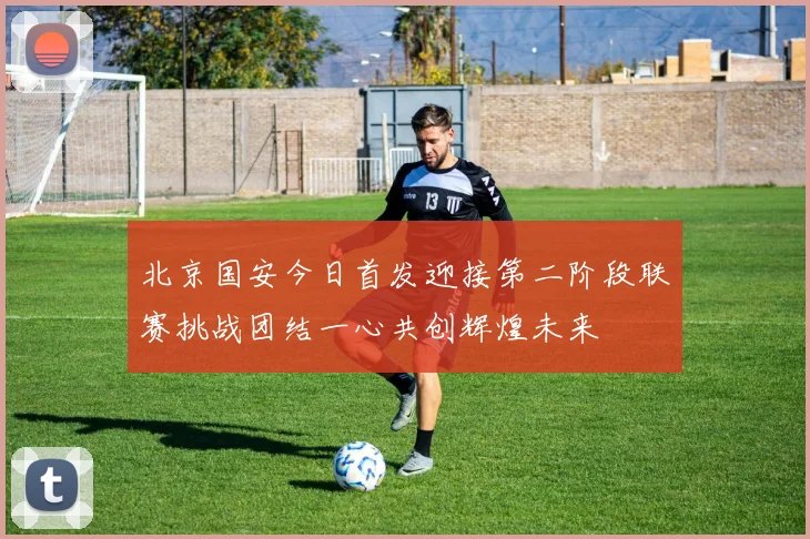 北京国安今日首发迎接第二阶段联赛挑战团结一心共创辉煌未来
