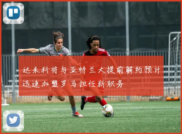 达米科将与亚特兰大提前解约预计迅速加盟罗马担任新职务