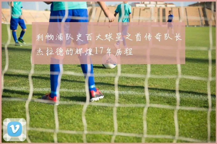 利物浦队史百大球星之首传奇队长杰拉德的辉煌17年历程