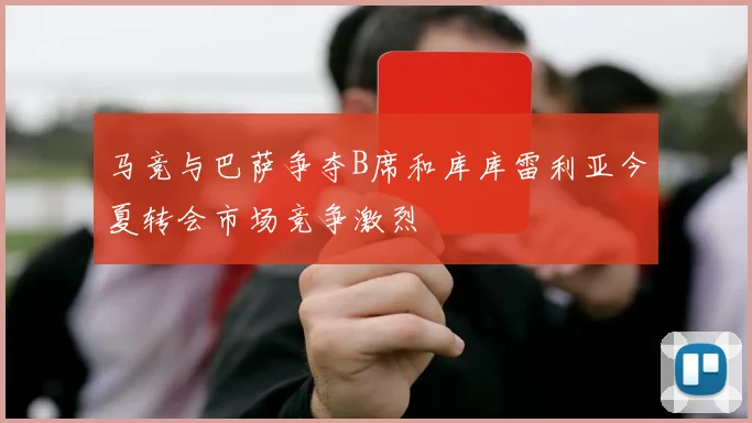 马竞与巴萨争夺B席和库库雷利亚今夏转会市场竞争激烈