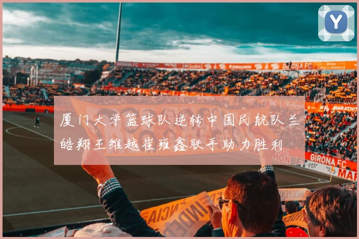 厦门大学篮球队逆转中国民航队兰皓翔王维越崔雍鑫联手助力胜利