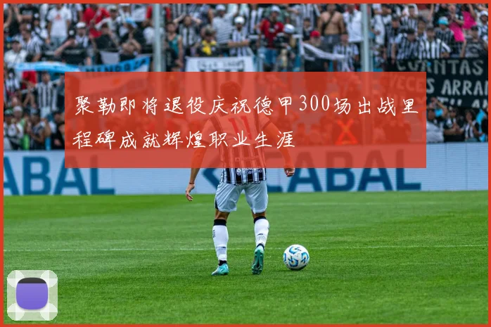 聚勒即将退役庆祝德甲300场出战里程碑成就辉煌职业生涯