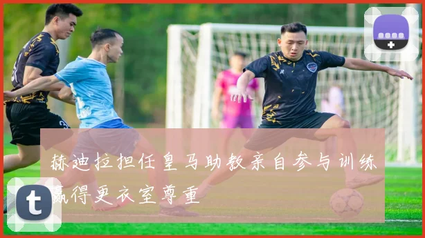 赫迪拉担任皇马助教亲自参与训练赢得更衣室尊重