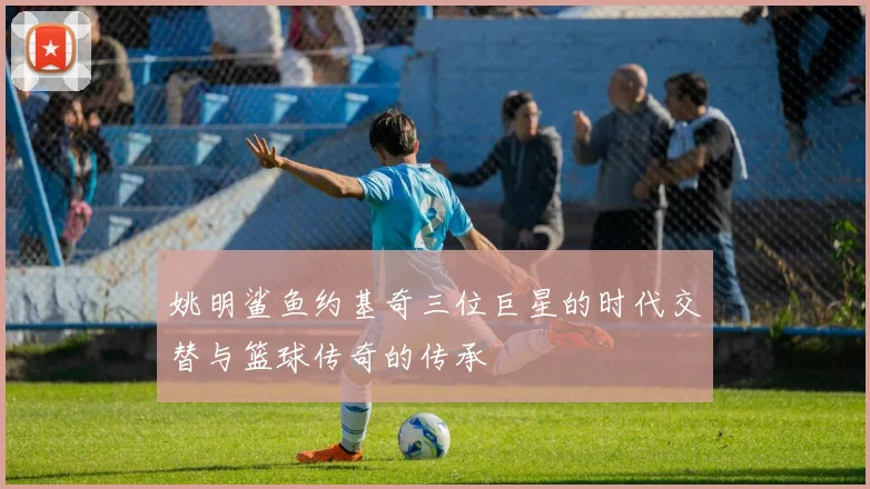 姚明鲨鱼约基奇三位巨星的时代交替与篮球传奇的传承